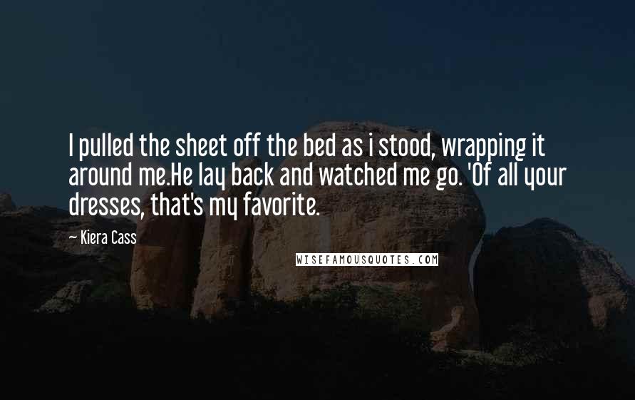 Kiera Cass Quotes: I pulled the sheet off the bed as i stood, wrapping it around me.He lay back and watched me go. 'Of all your dresses, that's my favorite.