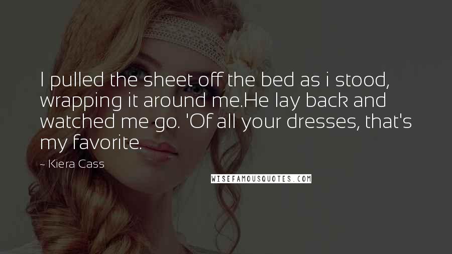 Kiera Cass Quotes: I pulled the sheet off the bed as i stood, wrapping it around me.He lay back and watched me go. 'Of all your dresses, that's my favorite.