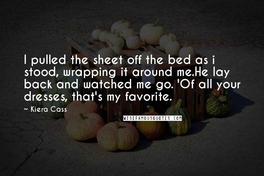 Kiera Cass Quotes: I pulled the sheet off the bed as i stood, wrapping it around me.He lay back and watched me go. 'Of all your dresses, that's my favorite.