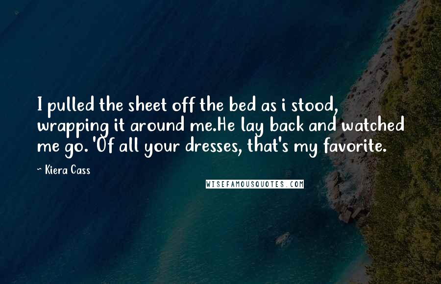 Kiera Cass Quotes: I pulled the sheet off the bed as i stood, wrapping it around me.He lay back and watched me go. 'Of all your dresses, that's my favorite.