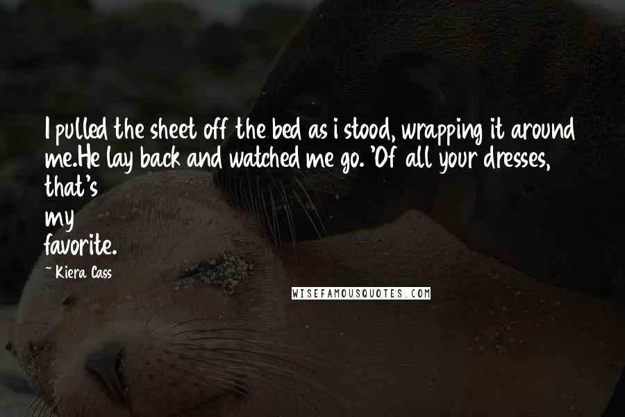 Kiera Cass Quotes: I pulled the sheet off the bed as i stood, wrapping it around me.He lay back and watched me go. 'Of all your dresses, that's my favorite.
