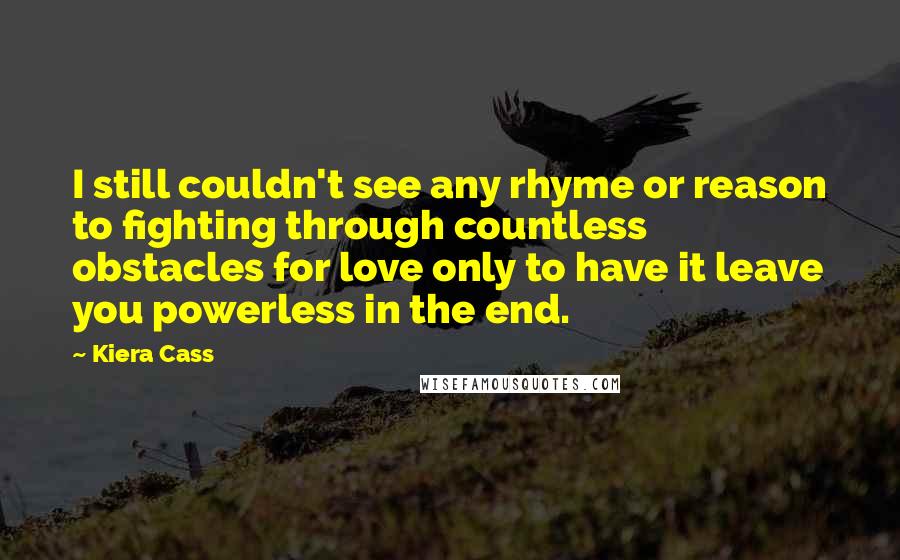 Kiera Cass Quotes: I still couldn't see any rhyme or reason to fighting through countless obstacles for love only to have it leave you powerless in the end.