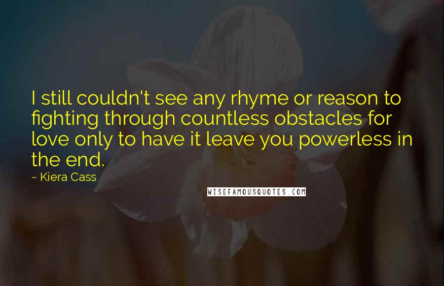 Kiera Cass Quotes: I still couldn't see any rhyme or reason to fighting through countless obstacles for love only to have it leave you powerless in the end.