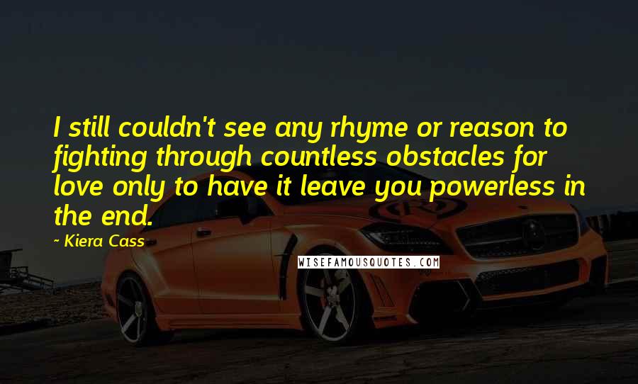 Kiera Cass Quotes: I still couldn't see any rhyme or reason to fighting through countless obstacles for love only to have it leave you powerless in the end.