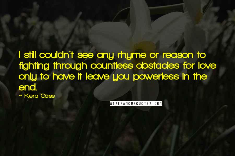 Kiera Cass Quotes: I still couldn't see any rhyme or reason to fighting through countless obstacles for love only to have it leave you powerless in the end.