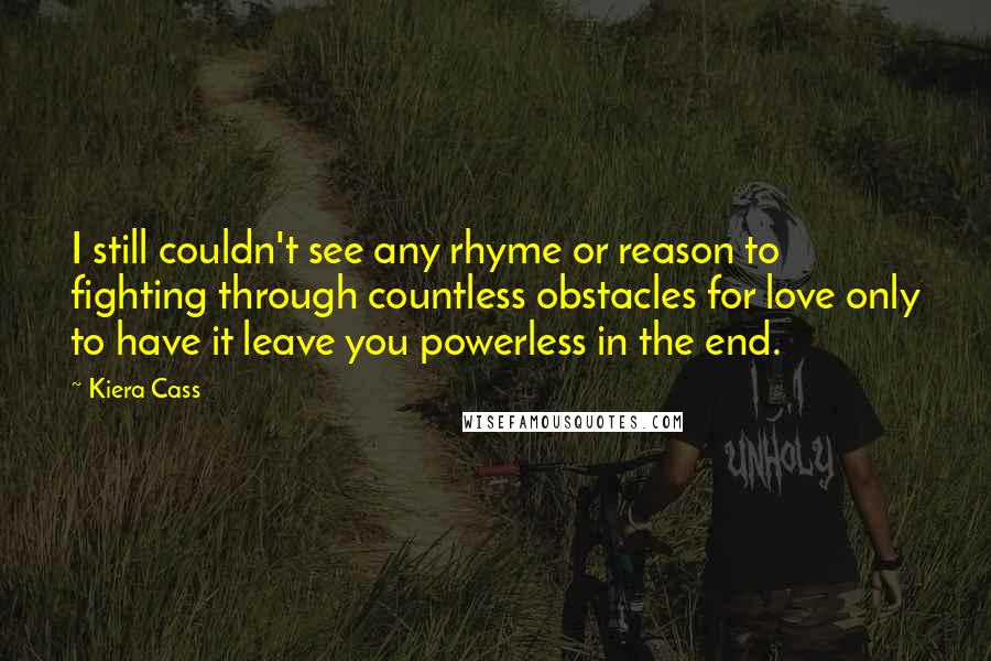 Kiera Cass Quotes: I still couldn't see any rhyme or reason to fighting through countless obstacles for love only to have it leave you powerless in the end.