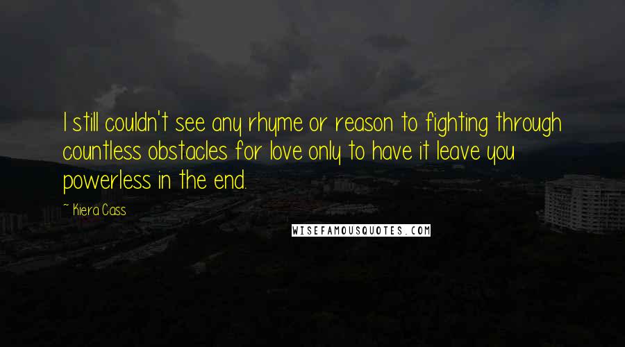 Kiera Cass Quotes: I still couldn't see any rhyme or reason to fighting through countless obstacles for love only to have it leave you powerless in the end.