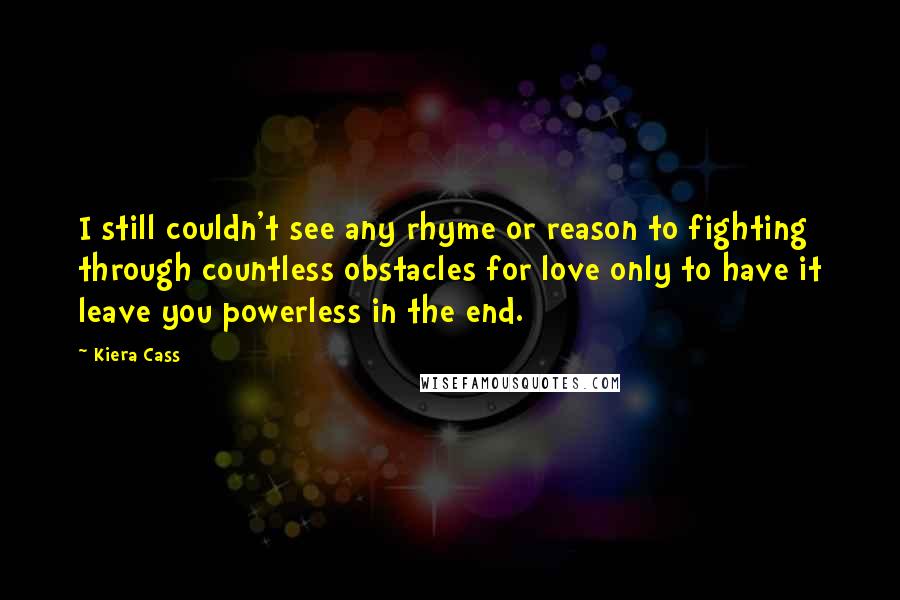 Kiera Cass Quotes: I still couldn't see any rhyme or reason to fighting through countless obstacles for love only to have it leave you powerless in the end.