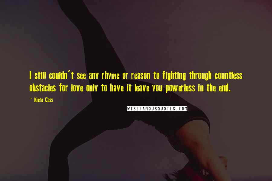 Kiera Cass Quotes: I still couldn't see any rhyme or reason to fighting through countless obstacles for love only to have it leave you powerless in the end.