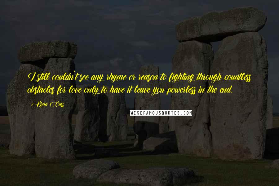 Kiera Cass Quotes: I still couldn't see any rhyme or reason to fighting through countless obstacles for love only to have it leave you powerless in the end.