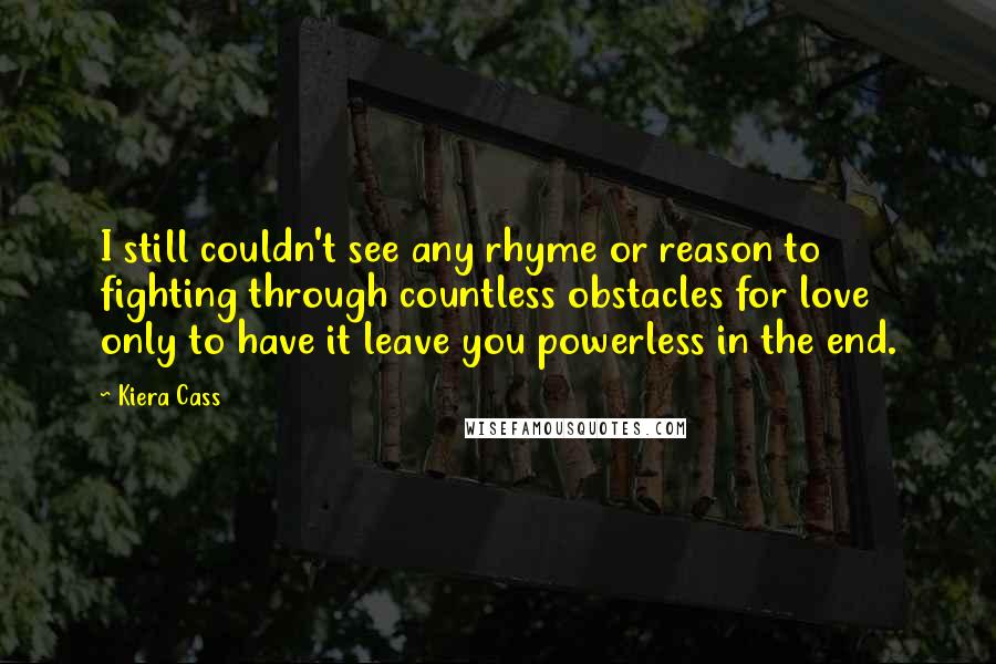 Kiera Cass Quotes: I still couldn't see any rhyme or reason to fighting through countless obstacles for love only to have it leave you powerless in the end.