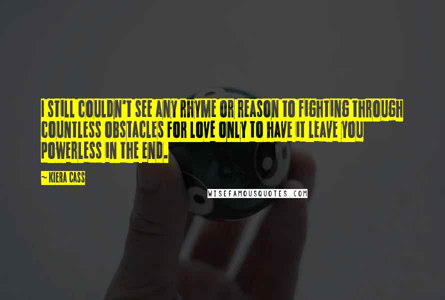 Kiera Cass Quotes: I still couldn't see any rhyme or reason to fighting through countless obstacles for love only to have it leave you powerless in the end.