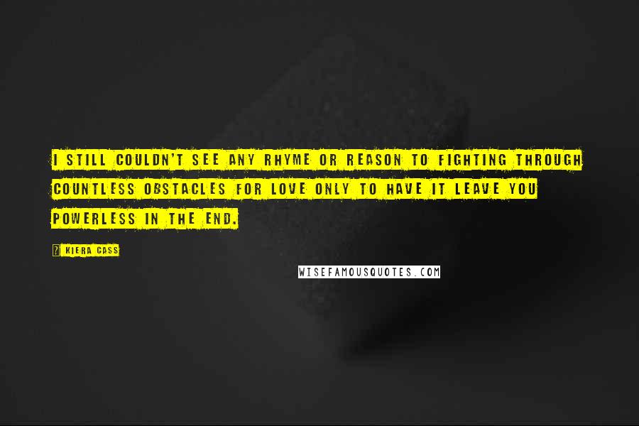 Kiera Cass Quotes: I still couldn't see any rhyme or reason to fighting through countless obstacles for love only to have it leave you powerless in the end.