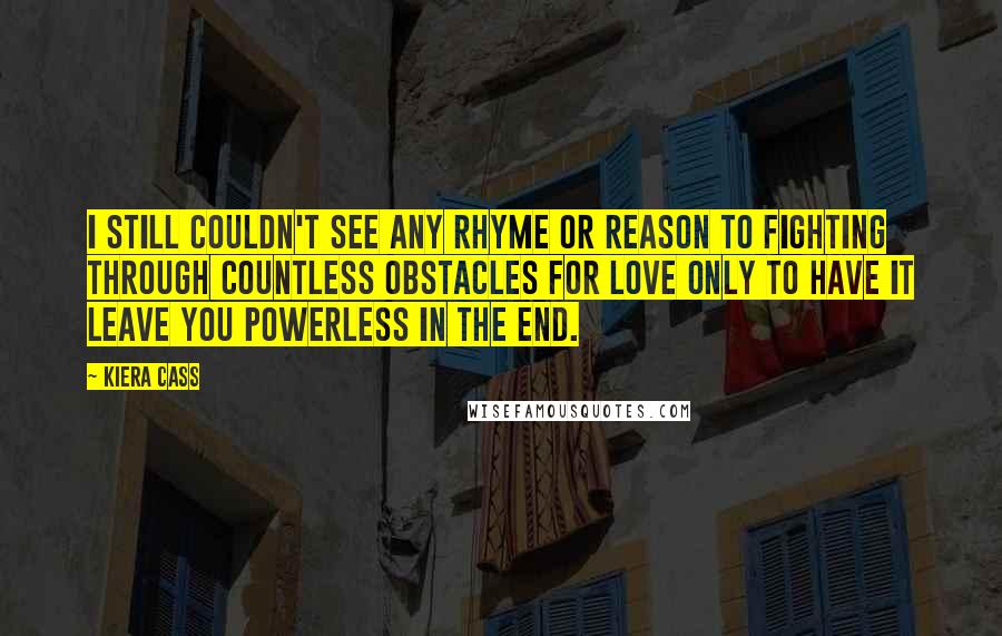 Kiera Cass Quotes: I still couldn't see any rhyme or reason to fighting through countless obstacles for love only to have it leave you powerless in the end.