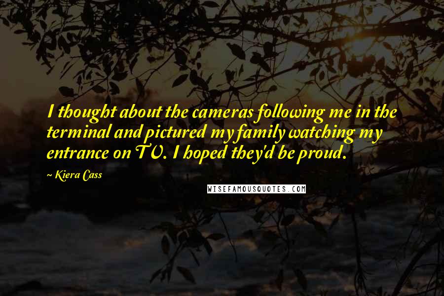 Kiera Cass Quotes: I thought about the cameras following me in the terminal and pictured my family watching my entrance on TV. I hoped they'd be proud.