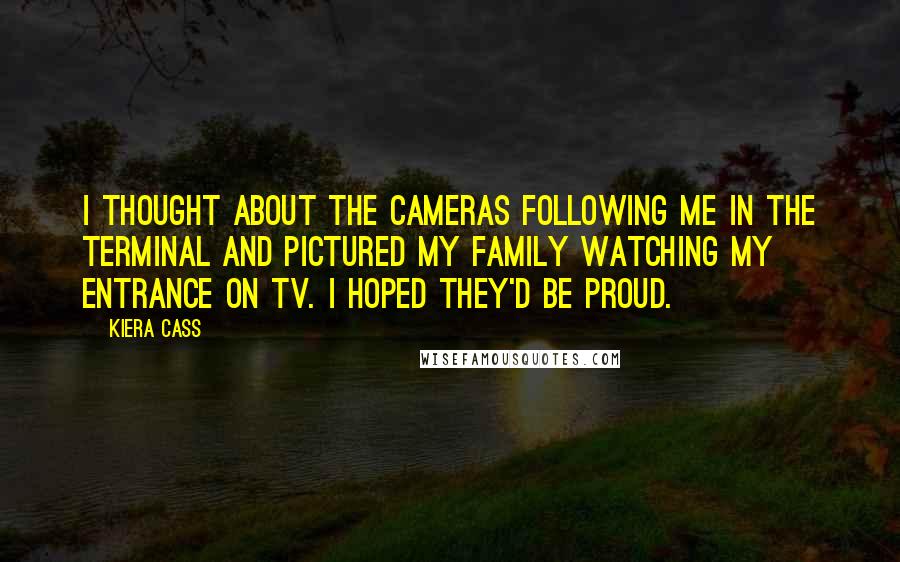 Kiera Cass Quotes: I thought about the cameras following me in the terminal and pictured my family watching my entrance on TV. I hoped they'd be proud.