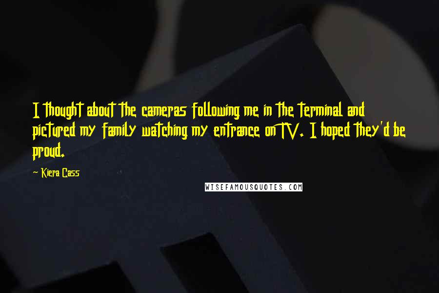 Kiera Cass Quotes: I thought about the cameras following me in the terminal and pictured my family watching my entrance on TV. I hoped they'd be proud.