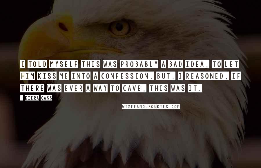 Kiera Cass Quotes: I told myself this was probably a bad idea, to let him kiss me into a confession. But, I reasoned, if there was ever a way to cave, this was it.