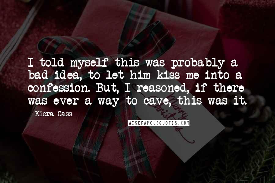 Kiera Cass Quotes: I told myself this was probably a bad idea, to let him kiss me into a confession. But, I reasoned, if there was ever a way to cave, this was it.