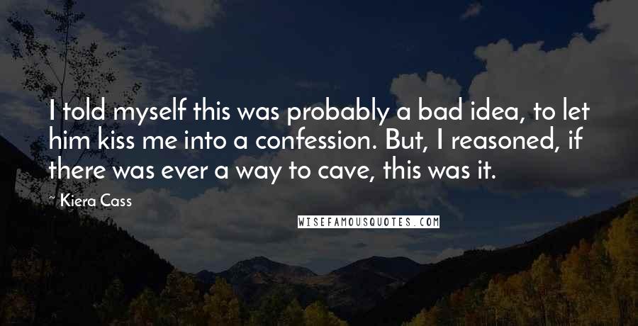 Kiera Cass Quotes: I told myself this was probably a bad idea, to let him kiss me into a confession. But, I reasoned, if there was ever a way to cave, this was it.