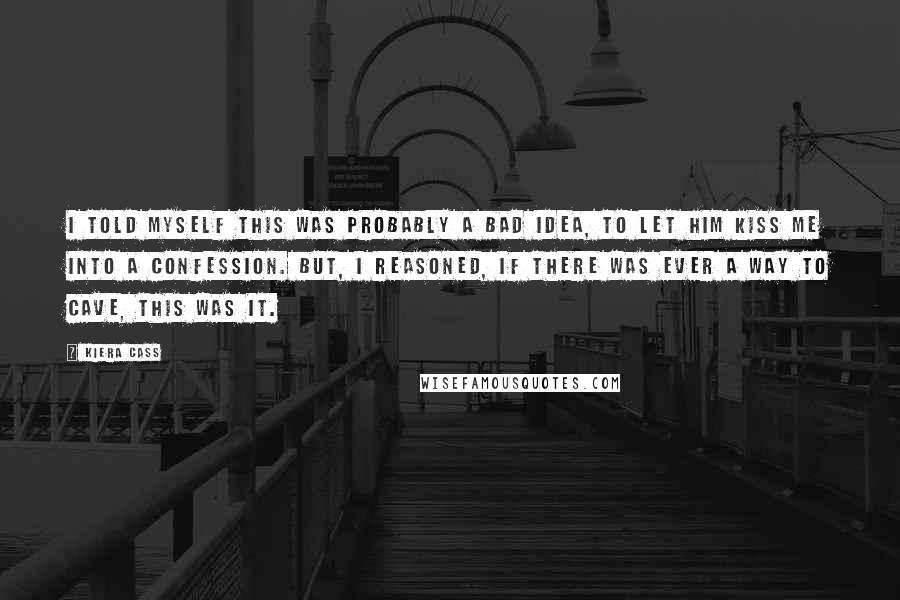 Kiera Cass Quotes: I told myself this was probably a bad idea, to let him kiss me into a confession. But, I reasoned, if there was ever a way to cave, this was it.