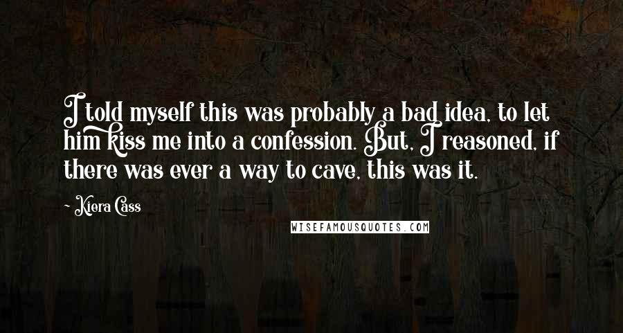 Kiera Cass Quotes: I told myself this was probably a bad idea, to let him kiss me into a confession. But, I reasoned, if there was ever a way to cave, this was it.