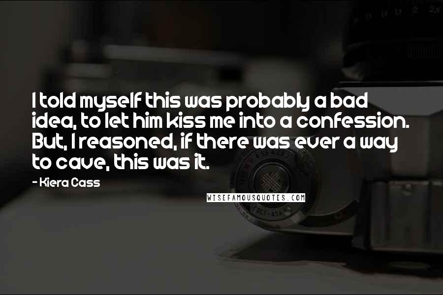 Kiera Cass Quotes: I told myself this was probably a bad idea, to let him kiss me into a confession. But, I reasoned, if there was ever a way to cave, this was it.