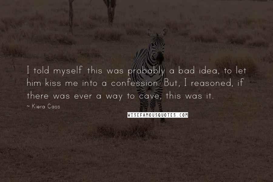 Kiera Cass Quotes: I told myself this was probably a bad idea, to let him kiss me into a confession. But, I reasoned, if there was ever a way to cave, this was it.