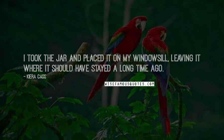 Kiera Cass Quotes: I took the jar and placed it on my windowsill, leaving it where it should have stayed a long time ago.