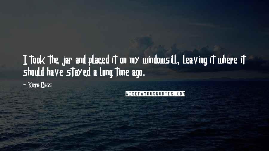 Kiera Cass Quotes: I took the jar and placed it on my windowsill, leaving it where it should have stayed a long time ago.