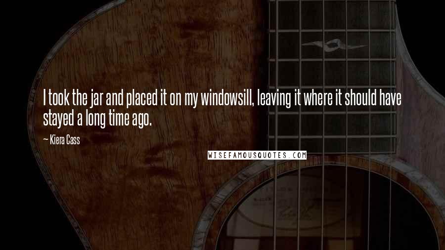 Kiera Cass Quotes: I took the jar and placed it on my windowsill, leaving it where it should have stayed a long time ago.