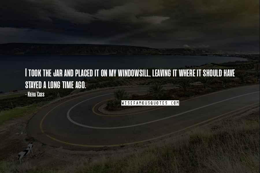 Kiera Cass Quotes: I took the jar and placed it on my windowsill, leaving it where it should have stayed a long time ago.