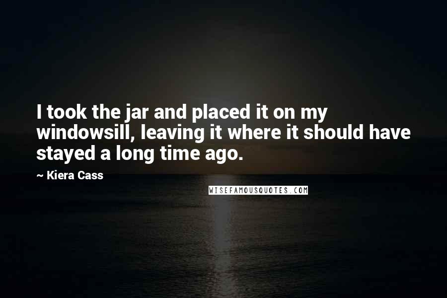 Kiera Cass Quotes: I took the jar and placed it on my windowsill, leaving it where it should have stayed a long time ago.