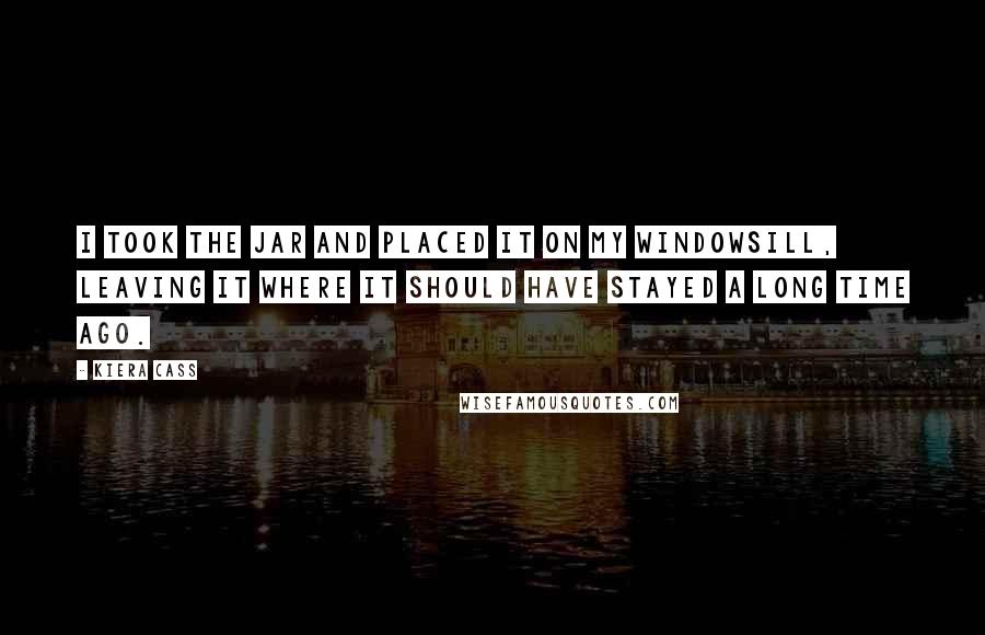 Kiera Cass Quotes: I took the jar and placed it on my windowsill, leaving it where it should have stayed a long time ago.