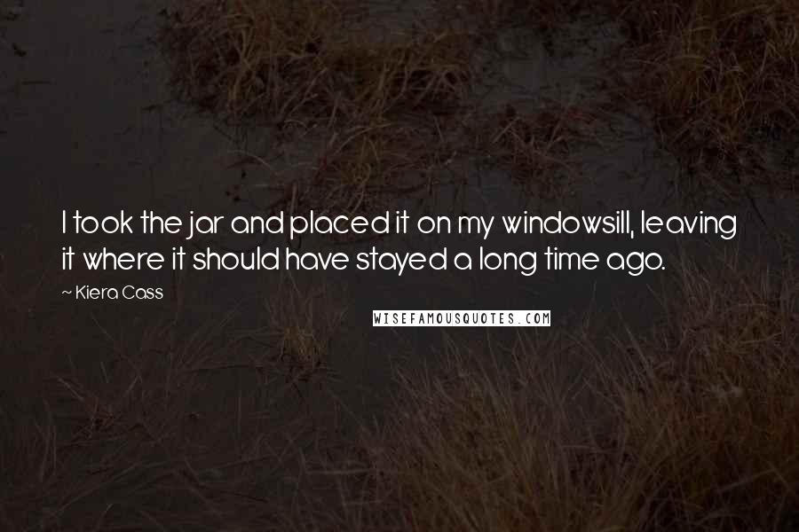 Kiera Cass Quotes: I took the jar and placed it on my windowsill, leaving it where it should have stayed a long time ago.