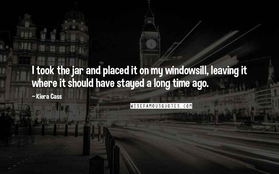 Kiera Cass Quotes: I took the jar and placed it on my windowsill, leaving it where it should have stayed a long time ago.