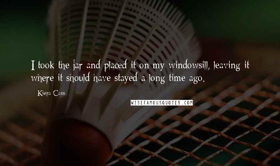 Kiera Cass Quotes: I took the jar and placed it on my windowsill, leaving it where it should have stayed a long time ago.