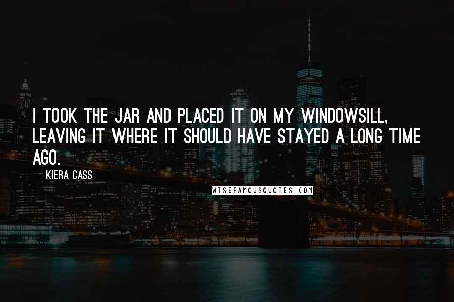 Kiera Cass Quotes: I took the jar and placed it on my windowsill, leaving it where it should have stayed a long time ago.