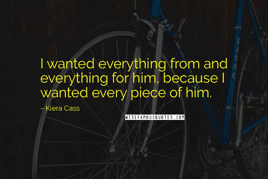 Kiera Cass Quotes: I wanted everything from and everything for him, because I wanted every piece of him.