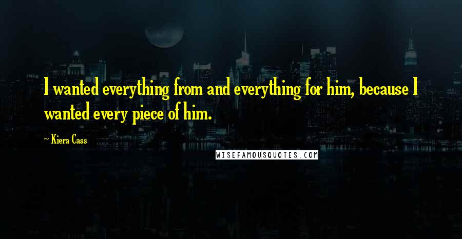 Kiera Cass Quotes: I wanted everything from and everything for him, because I wanted every piece of him.