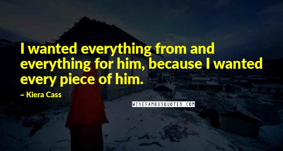 Kiera Cass Quotes: I wanted everything from and everything for him, because I wanted every piece of him.