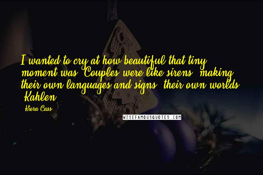 Kiera Cass Quotes: I wanted to cry at how beautiful that tiny moment was. Couples were like sirens, making their own languages and signs, their own worlds" -Kahlen