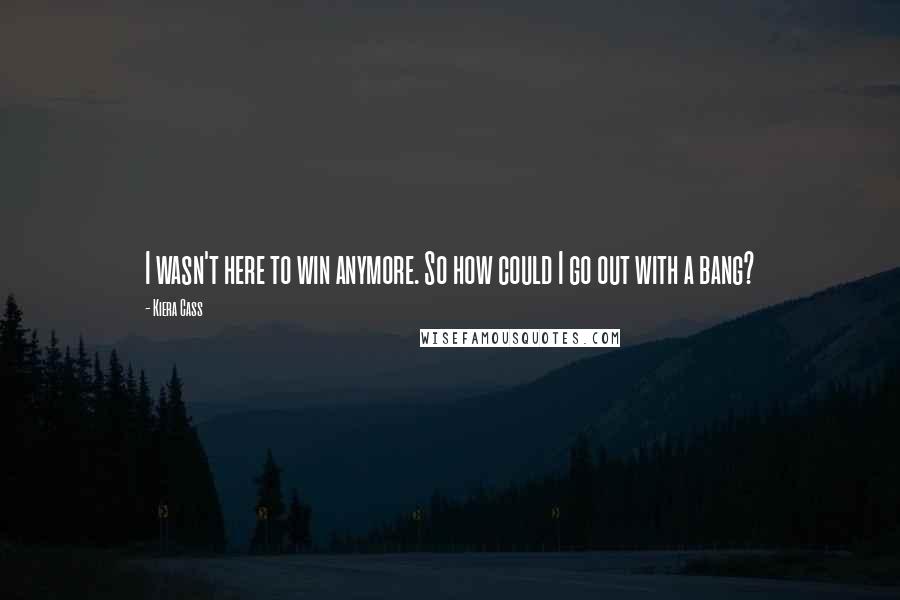 Kiera Cass Quotes: I wasn't here to win anymore. So how could I go out with a bang?