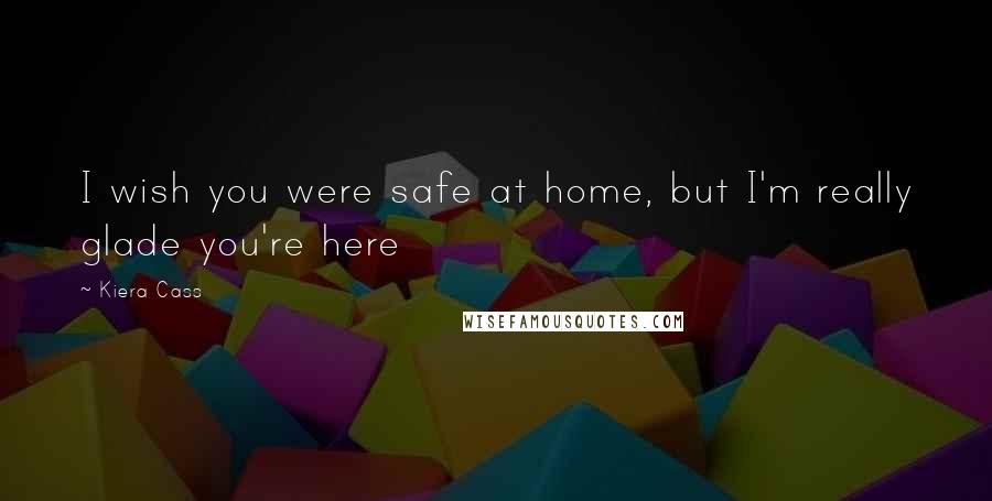 Kiera Cass Quotes: I wish you were safe at home, but I'm really glade you're here