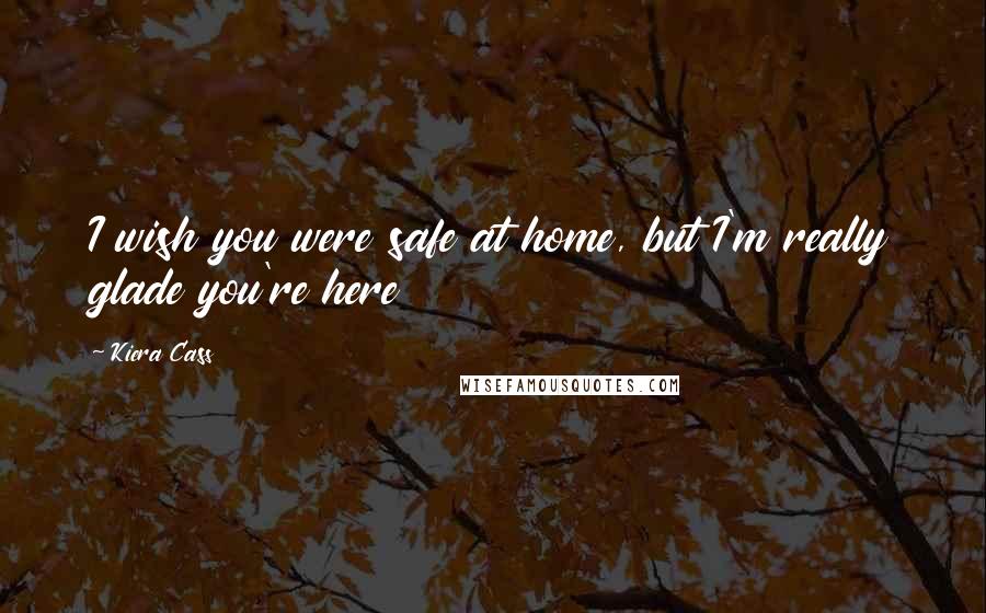 Kiera Cass Quotes: I wish you were safe at home, but I'm really glade you're here