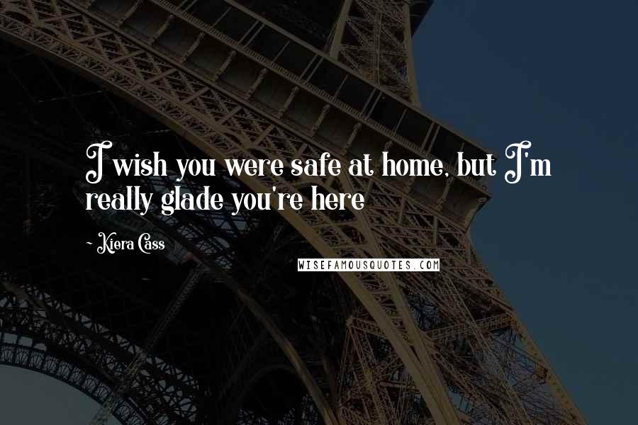 Kiera Cass Quotes: I wish you were safe at home, but I'm really glade you're here