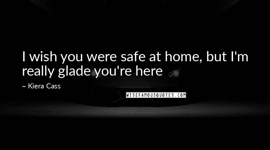 Kiera Cass Quotes: I wish you were safe at home, but I'm really glade you're here