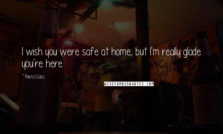 Kiera Cass Quotes: I wish you were safe at home, but I'm really glade you're here