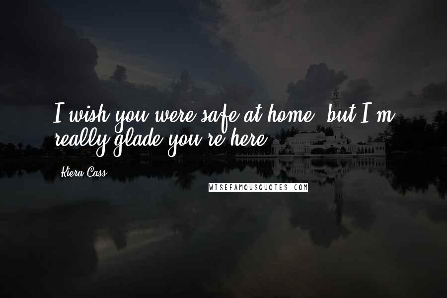 Kiera Cass Quotes: I wish you were safe at home, but I'm really glade you're here