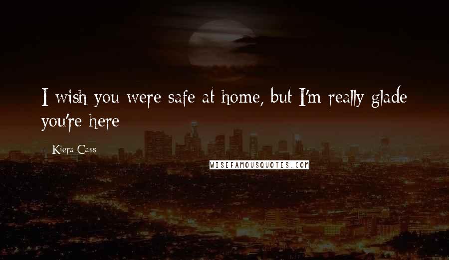 Kiera Cass Quotes: I wish you were safe at home, but I'm really glade you're here